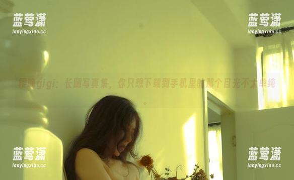 樱晚gigi：长腿写真集，你只想下载到手机里的那个目光不太单纯。